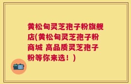 黄松甸灵芝孢子粉旗舰店(黄松甸灵芝孢子粉商城 高品质灵芝孢子粉等你来选！)