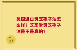 美国进口灵芝孢子油怎么样？芝圣堂灵芝孢子油是不是真的？