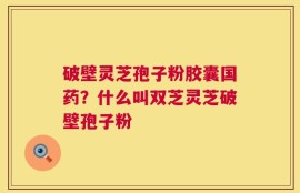 破壁灵芝孢子粉胶囊国药？什么叫双芝灵芝破壁孢子粉