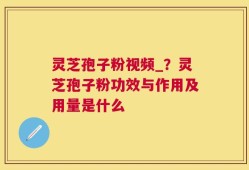 灵芝孢子粉视频_？灵芝孢子粉功效与作用及用量是什么