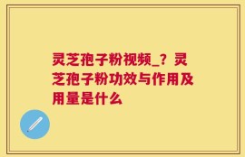 灵芝孢子粉视频_？灵芝孢子粉功效与作用及用量是什么