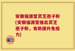 安徽福源堂灵芝孢子粉(安徽福源堂推出灵芝孢子粉，有助提升免疫力)