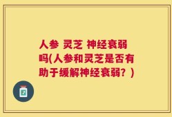 人参 灵芝 神经衰弱吗(人参和灵芝是否有助于缓解神经衰弱？)