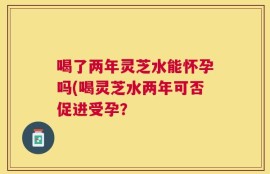 喝了两年灵芝水能怀孕吗(喝灵芝水两年可否促进受孕？
