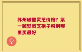 苏州破壁灵芝价格？紫一破壁灵芝孢子粉到哪里买最好