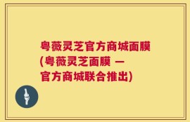 粤薇灵芝官方商城面膜(粤薇灵芝面膜 — 官方商城联合推出)