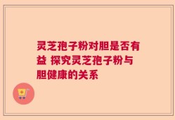 灵芝孢子粉对胆是否有益 探究灵芝孢子粉与胆健康的关系