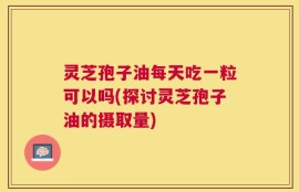 灵芝孢子油每天吃一粒可以吗(探讨灵芝孢子油的摄取量)
