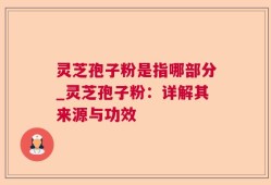 灵芝孢子粉是指哪部分_灵芝孢子粉：详解其来源与功效