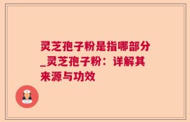 灵芝孢子粉是指哪部分_灵芝孢子粉：详解其来源与功效