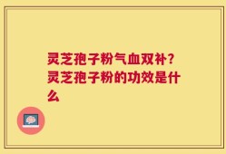 灵芝孢子粉气血双补？灵芝孢子粉的功效是什么
