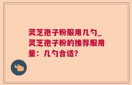 灵芝孢子粉服用几勺_灵芝孢子粉的推荐服用量：几勺合适？