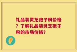 礼品装灵芝孢子粉价格？了解礼品装灵芝孢子粉的市场价格？