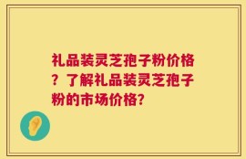 礼品装灵芝孢子粉价格？了解礼品装灵芝孢子粉的市场价格？