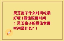 灵芝孢子什么时间吃最好呢 (最佳服用时间：灵芝孢子的最佳食用时间是什么？)