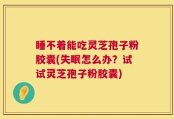 睡不着能吃灵芝孢子粉胶囊(失眠怎么办？试试灵芝孢子粉胶囊)