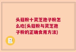 头菇粉十灵芝孢子粉怎么吃(头菇粉与灵芝孢子粉的正确食用方法)