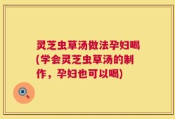 灵芝虫草汤做法孕妇喝(学会灵芝虫草汤的制作，孕妇也可以喝)
