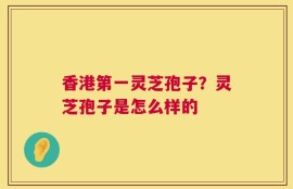 香港第一灵芝孢子？灵芝孢子是怎么样的