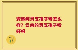 安徽纯灵芝孢子粉怎么样？云南的灵芝孢子粉好吗