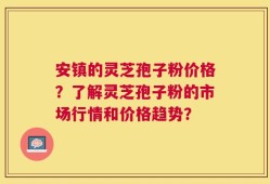 安镇的灵芝孢子粉价格？了解灵芝孢子粉的市场行情和价格趋势？