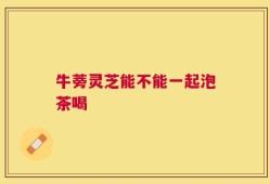 牛蒡灵芝能不能一起泡茶喝