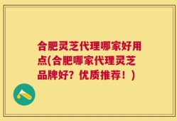 合肥灵芝代理哪家好用点(合肥哪家代理灵芝品牌好？优质推荐！)