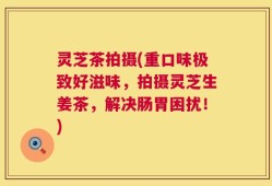 灵芝茶拍摄(重口味极致好滋味，拍摄灵芝生姜茶，解决肠胃困扰！)