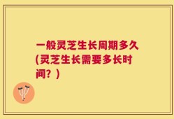 一般灵芝生长周期多久(灵芝生长需要多长时间？)
