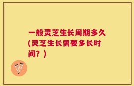 一般灵芝生长周期多久(灵芝生长需要多长时间？)