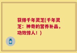获得千年灵芝(千年灵芝：神奇的营养补品，功效惊人！)