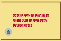 灵芝孢子粉销售范围有哪些(灵芝孢子粉的销售渠道概览)