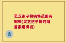 灵芝孢子粉销售范围有哪些(灵芝孢子粉的销售渠道概览)