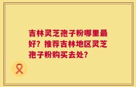 吉林灵芝孢子粉哪里最好？推荐吉林地区灵芝孢子粉购买去处？