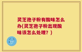 灵芝孢子粉有酸味怎么办(灵芝孢子粉出现酸味该怎么处理？)