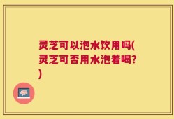 灵芝可以泡水饮用吗(灵芝可否用水泡着喝？)