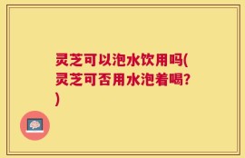 灵芝可以泡水饮用吗(灵芝可否用水泡着喝？)