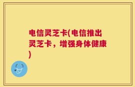 电信灵芝卡(电信推出灵芝卡，增强身体健康)