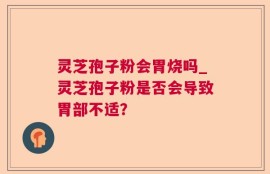 灵芝孢子粉会胃烧吗_灵芝孢子粉是否会导致胃部不适？