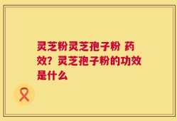 灵芝粉灵芝孢子粉 药效？灵芝孢子粉的功效是什么