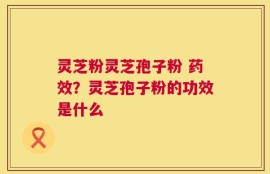 灵芝粉灵芝孢子粉 药效？灵芝孢子粉的功效是什么