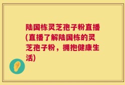 陆国栋灵芝孢子粉直播(直播了解陆国栋的灵芝孢子粉，拥抱健康生活)