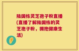 陆国栋灵芝孢子粉直播(直播了解陆国栋的灵芝孢子粉，拥抱健康生活)