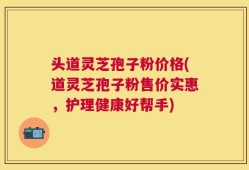 头道灵芝孢子粉价格(道灵芝孢子粉售价实惠，护理健康好帮手)