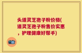头道灵芝孢子粉价格(道灵芝孢子粉售价实惠，护理健康好帮手)