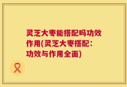 灵芝大枣能搭配吗功效作用(灵芝大枣搭配：功效与作用全面)