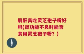 肌酐高吃灵芝孢子粉好吗(肾功能不良时能否食用灵芝孢子粉？)