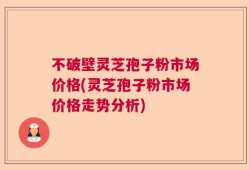 不破壁灵芝孢子粉市场价格(灵芝孢子粉市场价格走势分析)