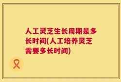 人工灵芝生长周期是多长时间(人工培养灵芝需要多长时间)