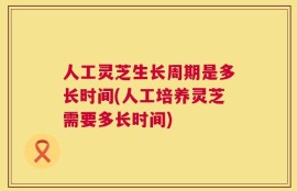 人工灵芝生长周期是多长时间(人工培养灵芝需要多长时间)